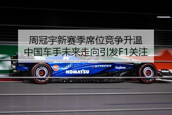 周冠宇新赛季席位竞争升温 中国车手未来走向引发F1关注